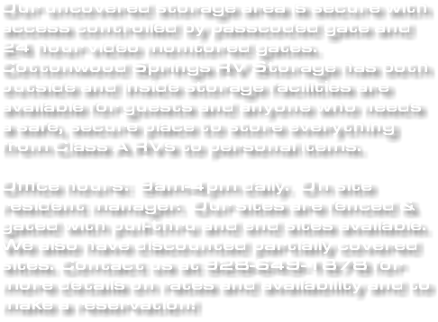 Our uncovered storage area is secure with access controlled by passcoded gate and 24 hour video monitored gates. Cottonwood Springs RV Storage has both outside and inside storage facilities are available for guests and anyone who needs a safe, secure place to store everything from Class A RVs to personal items. Office hours: 9am-4pm daily. On site resident manager. Our sites are fenced & gated with pull-thru and end sites available. We also have discounted partially covered sites. Contact us at 928-649-1878 for more details on rates and availability and to make a reservation!