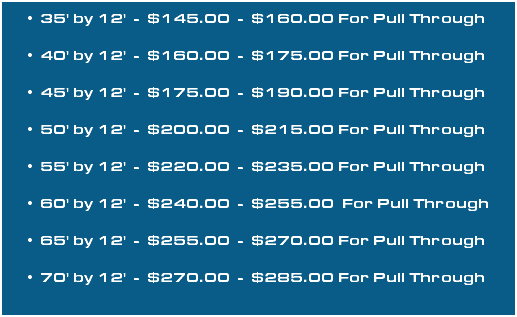 35' by 12' - $145.00 - $160.00 For Pull Through 40' by 12' - $160.00 - $175.00 For Pull Through 45' by 12' - $175.00 - $190.00 For Pull Through 50' by 12' - $200.00 - $215.00 For Pull Through 55' by 12' - $220.00 - $235.00 For Pull Through 60' by 12' - $240.00 - $255.00 For Pull Through 65' by 12' - $255.00 - $270.00 For Pull Through 70' by 12' - $270.00 - $285.00 For Pull Through 